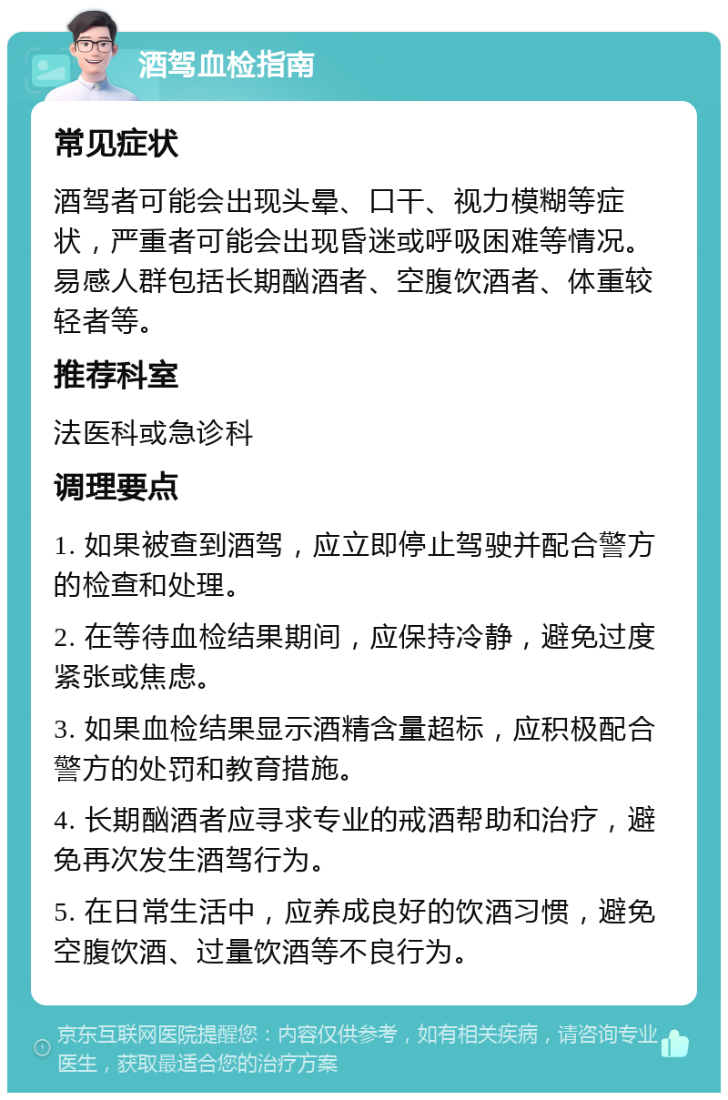 酒驾血检指南 常见症状 酒驾者可能会出现头晕、口干、视力模糊等症状，严重者可能会出现昏迷或呼吸困难等情况。易感人群包括长期酗酒者、空腹饮酒者、体重较轻者等。 推荐科室 法医科或急诊科 调理要点 1. 如果被查到酒驾，应立即停止驾驶并配合警方的检查和处理。 2. 在等待血检结果期间，应保持冷静，避免过度紧张或焦虑。 3. 如果血检结果显示酒精含量超标，应积极配合警方的处罚和教育措施。 4. 长期酗酒者应寻求专业的戒酒帮助和治疗，避免再次发生酒驾行为。 5. 在日常生活中，应养成良好的饮酒习惯，避免空腹饮酒、过量饮酒等不良行为。