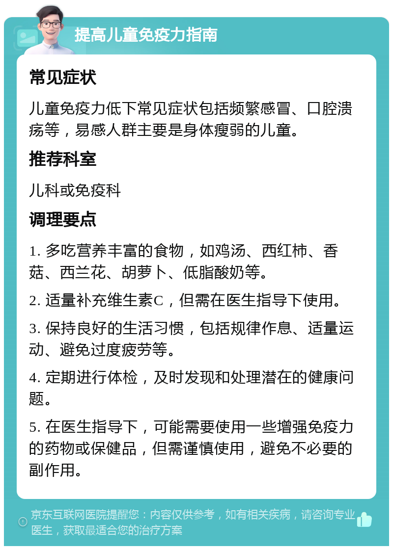 提高儿童免疫力指南 常见症状 儿童免疫力低下常见症状包括频繁感冒、口腔溃疡等，易感人群主要是身体瘦弱的儿童。 推荐科室 儿科或免疫科 调理要点 1. 多吃营养丰富的食物，如鸡汤、西红柿、香菇、西兰花、胡萝卜、低脂酸奶等。 2. 适量补充维生素C，但需在医生指导下使用。 3. 保持良好的生活习惯，包括规律作息、适量运动、避免过度疲劳等。 4. 定期进行体检，及时发现和处理潜在的健康问题。 5. 在医生指导下，可能需要使用一些增强免疫力的药物或保健品，但需谨慎使用，避免不必要的副作用。