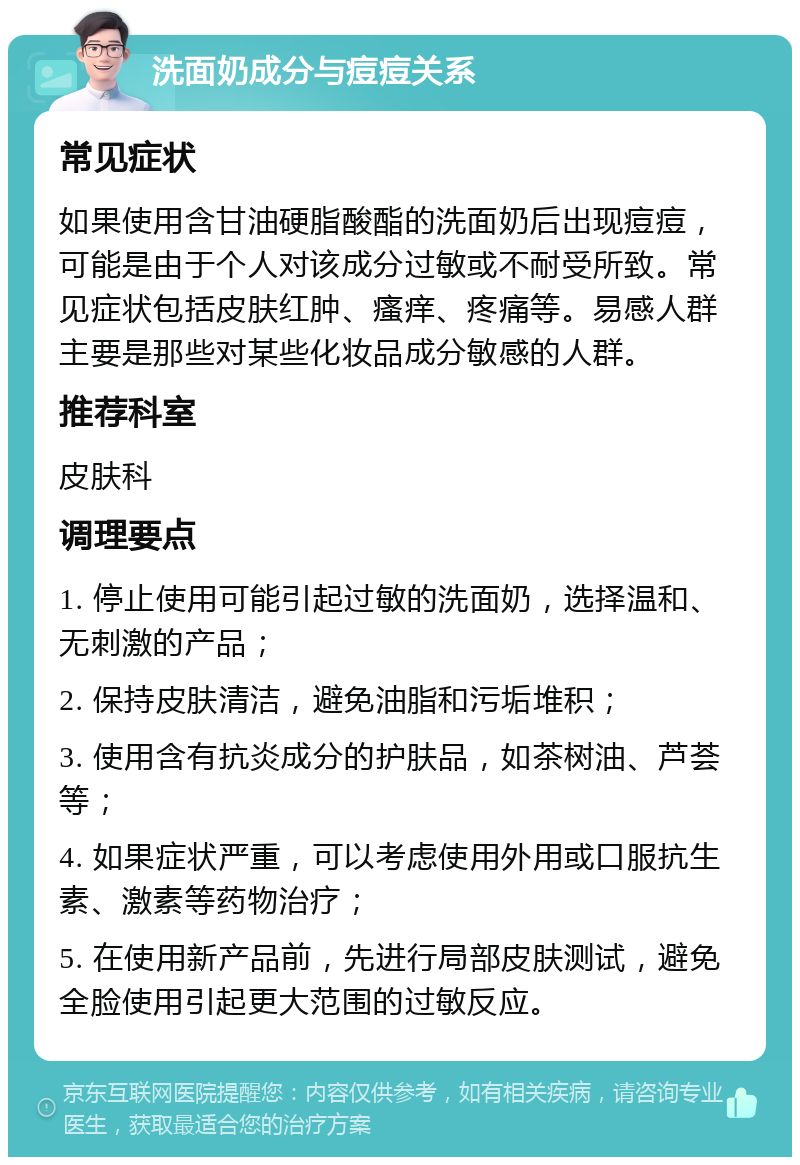 洗面奶成分与痘痘关系 常见症状 如果使用含甘油硬脂酸酯的洗面奶后出现痘痘，可能是由于个人对该成分过敏或不耐受所致。常见症状包括皮肤红肿、瘙痒、疼痛等。易感人群主要是那些对某些化妆品成分敏感的人群。 推荐科室 皮肤科 调理要点 1. 停止使用可能引起过敏的洗面奶，选择温和、无刺激的产品； 2. 保持皮肤清洁，避免油脂和污垢堆积； 3. 使用含有抗炎成分的护肤品，如茶树油、芦荟等； 4. 如果症状严重，可以考虑使用外用或口服抗生素、激素等药物治疗； 5. 在使用新产品前，先进行局部皮肤测试，避免全脸使用引起更大范围的过敏反应。