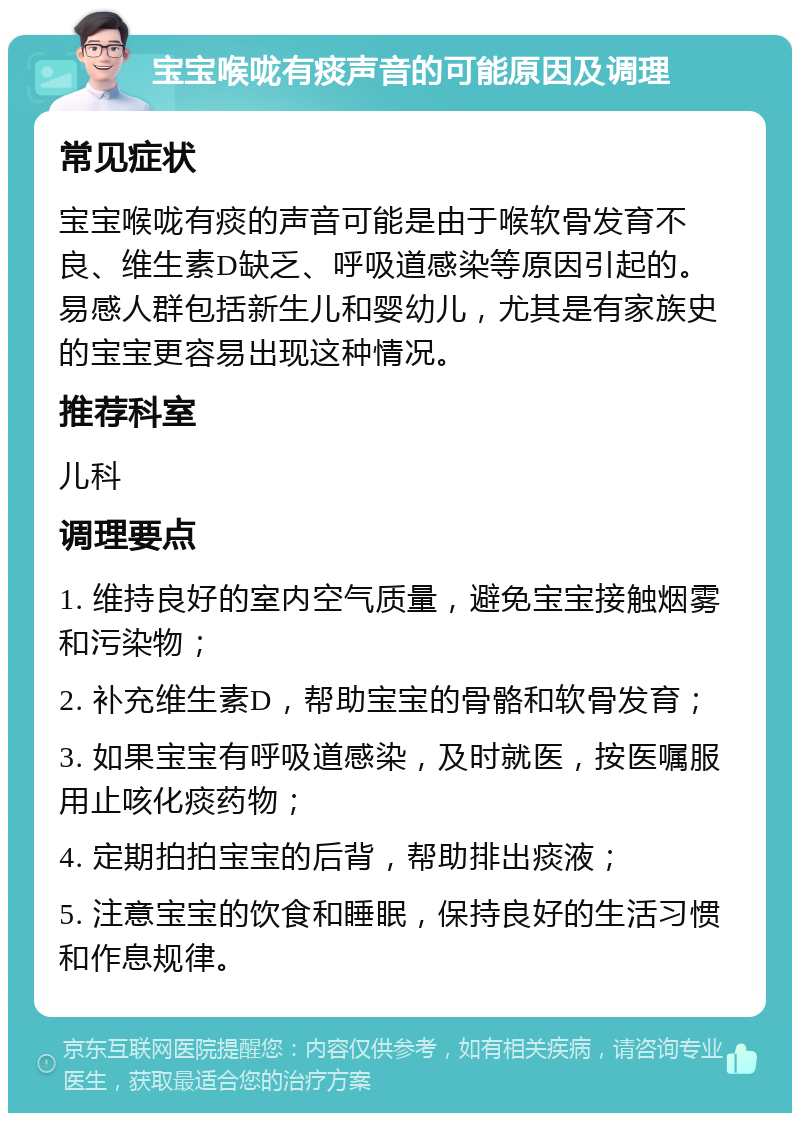 宝宝喉咙有痰声音的可能原因及调理 常见症状 宝宝喉咙有痰的声音可能是由于喉软骨发育不良、维生素D缺乏、呼吸道感染等原因引起的。易感人群包括新生儿和婴幼儿，尤其是有家族史的宝宝更容易出现这种情况。 推荐科室 儿科 调理要点 1. 维持良好的室内空气质量，避免宝宝接触烟雾和污染物； 2. 补充维生素D，帮助宝宝的骨骼和软骨发育； 3. 如果宝宝有呼吸道感染，及时就医，按医嘱服用止咳化痰药物； 4. 定期拍拍宝宝的后背，帮助排出痰液； 5. 注意宝宝的饮食和睡眠，保持良好的生活习惯和作息规律。