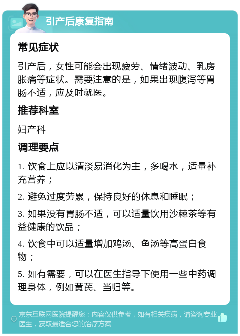 引产后康复指南 常见症状 引产后，女性可能会出现疲劳、情绪波动、乳房胀痛等症状。需要注意的是，如果出现腹泻等胃肠不适，应及时就医。 推荐科室 妇产科 调理要点 1. 饮食上应以清淡易消化为主，多喝水，适量补充营养； 2. 避免过度劳累，保持良好的休息和睡眠； 3. 如果没有胃肠不适，可以适量饮用沙棘茶等有益健康的饮品； 4. 饮食中可以适量增加鸡汤、鱼汤等高蛋白食物； 5. 如有需要，可以在医生指导下使用一些中药调理身体，例如黄芪、当归等。