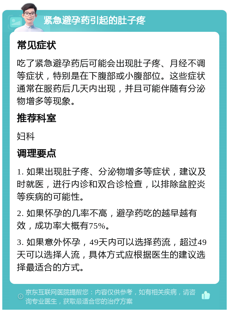 紧急避孕药引起的肚子疼 常见症状 吃了紧急避孕药后可能会出现肚子疼、月经不调等症状，特别是在下腹部或小腹部位。这些症状通常在服药后几天内出现，并且可能伴随有分泌物增多等现象。 推荐科室 妇科 调理要点 1. 如果出现肚子疼、分泌物增多等症状，建议及时就医，进行内诊和双合诊检查，以排除盆腔炎等疾病的可能性。 2. 如果怀孕的几率不高，避孕药吃的越早越有效，成功率大概有75%。 3. 如果意外怀孕，49天内可以选择药流，超过49天可以选择人流，具体方式应根据医生的建议选择最适合的方式。