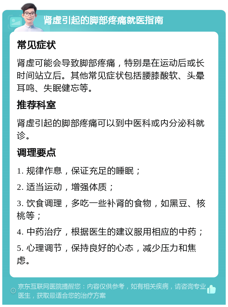 肾虚引起的脚部疼痛就医指南 常见症状 肾虚可能会导致脚部疼痛，特别是在运动后或长时间站立后。其他常见症状包括腰膝酸软、头晕耳鸣、失眠健忘等。 推荐科室 肾虚引起的脚部疼痛可以到中医科或内分泌科就诊。 调理要点 1. 规律作息，保证充足的睡眠； 2. 适当运动，增强体质； 3. 饮食调理，多吃一些补肾的食物，如黑豆、核桃等； 4. 中药治疗，根据医生的建议服用相应的中药； 5. 心理调节，保持良好的心态，减少压力和焦虑。