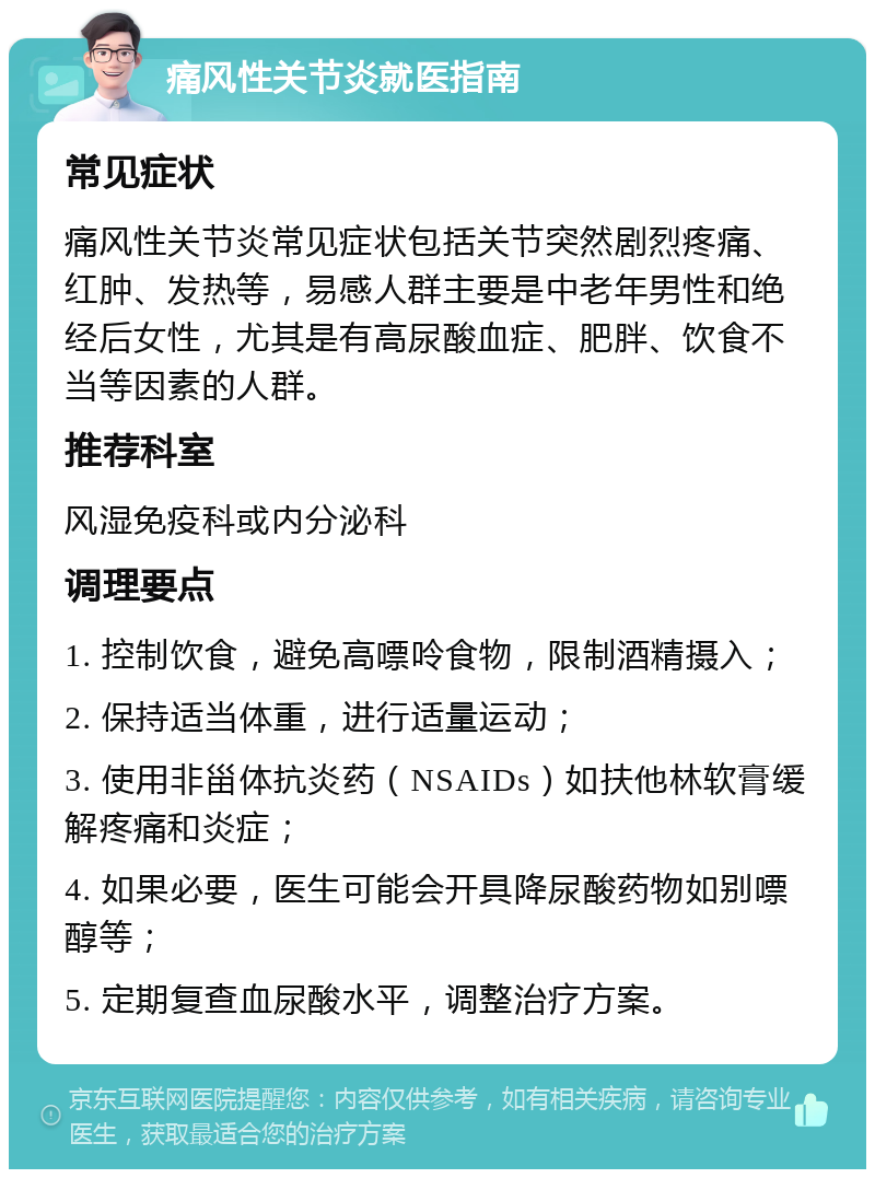 痛风性关节炎就医指南 常见症状 痛风性关节炎常见症状包括关节突然剧烈疼痛、红肿、发热等，易感人群主要是中老年男性和绝经后女性，尤其是有高尿酸血症、肥胖、饮食不当等因素的人群。 推荐科室 风湿免疫科或内分泌科 调理要点 1. 控制饮食，避免高嘌呤食物，限制酒精摄入； 2. 保持适当体重，进行适量运动； 3. 使用非甾体抗炎药（NSAIDs）如扶他林软膏缓解疼痛和炎症； 4. 如果必要，医生可能会开具降尿酸药物如别嘌醇等； 5. 定期复查血尿酸水平，调整治疗方案。