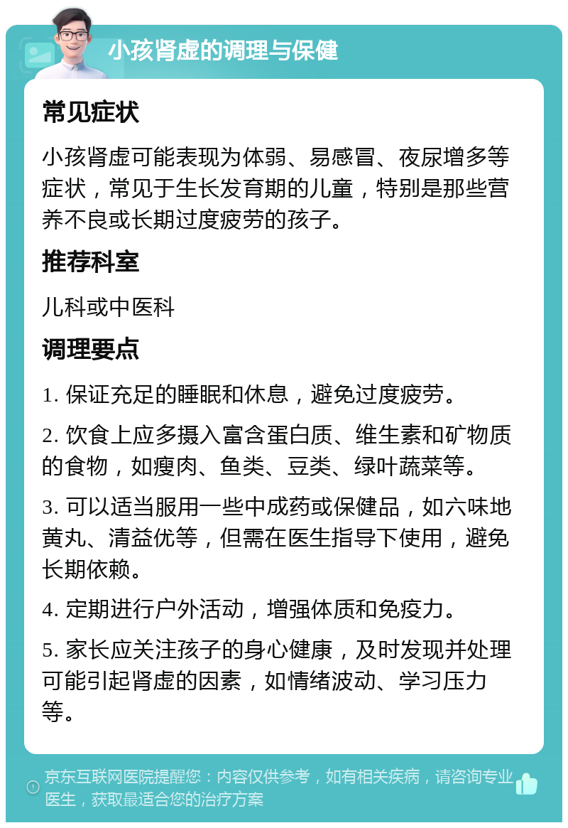 小孩肾虚的调理与保健 常见症状 小孩肾虚可能表现为体弱、易感冒、夜尿增多等症状，常见于生长发育期的儿童，特别是那些营养不良或长期过度疲劳的孩子。 推荐科室 儿科或中医科 调理要点 1. 保证充足的睡眠和休息，避免过度疲劳。 2. 饮食上应多摄入富含蛋白质、维生素和矿物质的食物，如瘦肉、鱼类、豆类、绿叶蔬菜等。 3. 可以适当服用一些中成药或保健品，如六味地黄丸、清益优等，但需在医生指导下使用，避免长期依赖。 4. 定期进行户外活动，增强体质和免疫力。 5. 家长应关注孩子的身心健康，及时发现并处理可能引起肾虚的因素，如情绪波动、学习压力等。