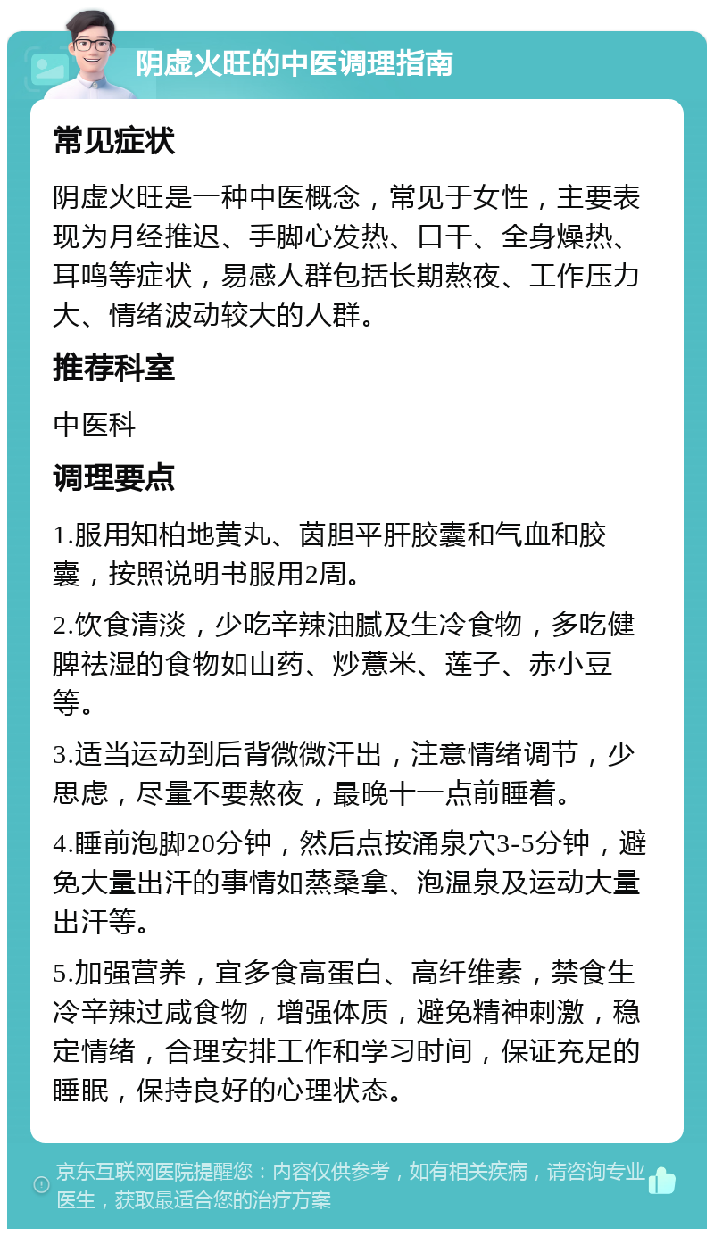 阴虚火旺的中医调理指南 常见症状 阴虚火旺是一种中医概念，常见于女性，主要表现为月经推迟、手脚心发热、口干、全身燥热、耳鸣等症状，易感人群包括长期熬夜、工作压力大、情绪波动较大的人群。 推荐科室 中医科 调理要点 1.服用知柏地黄丸、茵胆平肝胶囊和气血和胶囊，按照说明书服用2周。 2.饮食清淡，少吃辛辣油腻及生冷食物，多吃健脾祛湿的食物如山药、炒薏米、莲子、赤小豆等。 3.适当运动到后背微微汗出，注意情绪调节，少思虑，尽量不要熬夜，最晚十一点前睡着。 4.睡前泡脚20分钟，然后点按涌泉穴3-5分钟，避免大量出汗的事情如蒸桑拿、泡温泉及运动大量出汗等。 5.加强营养，宜多食高蛋白、高纤维素，禁食生冷辛辣过咸食物，增强体质，避免精神刺激，稳定情绪，合理安排工作和学习时间，保证充足的睡眠，保持良好的心理状态。