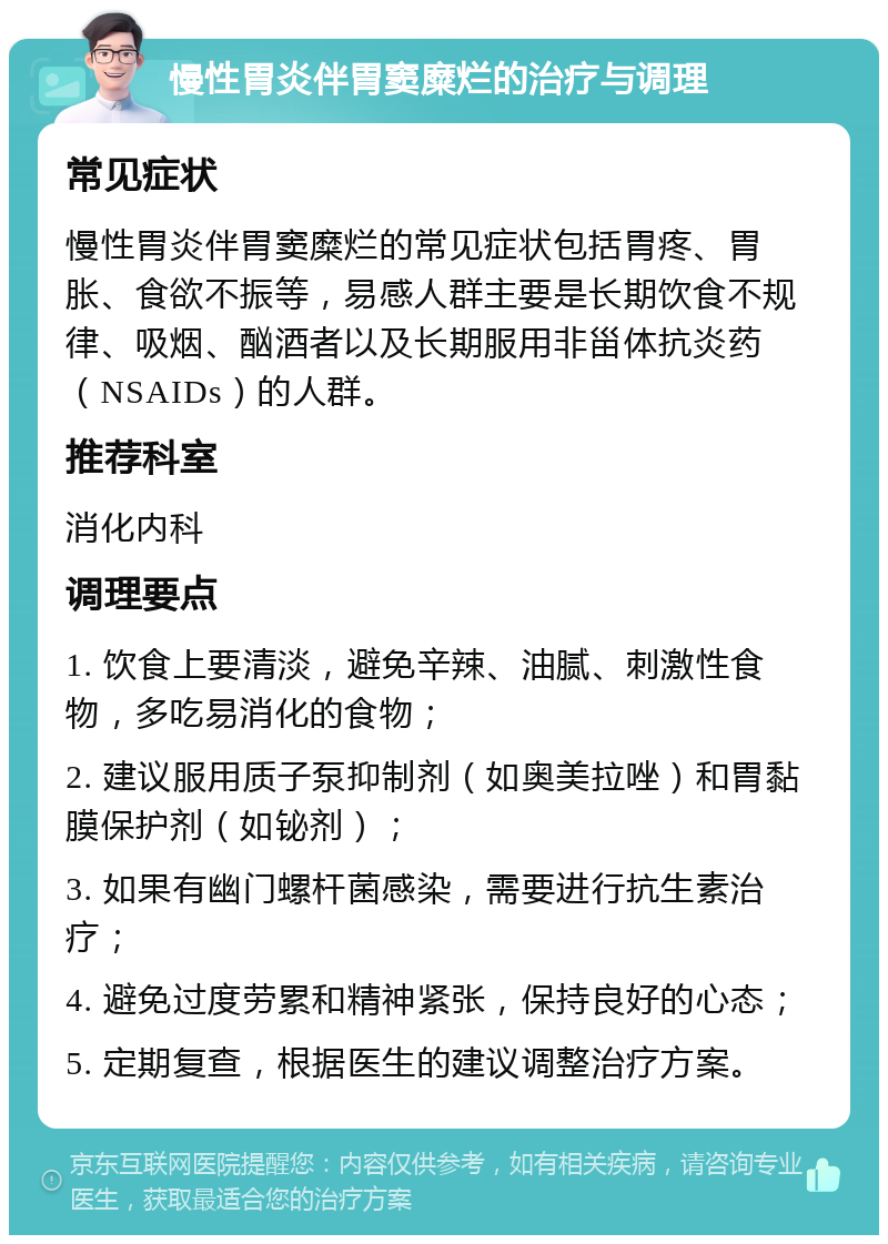 慢性胃炎伴胃窦糜烂的治疗与调理 常见症状 慢性胃炎伴胃窦糜烂的常见症状包括胃疼、胃胀、食欲不振等，易感人群主要是长期饮食不规律、吸烟、酗酒者以及长期服用非甾体抗炎药（NSAIDs）的人群。 推荐科室 消化内科 调理要点 1. 饮食上要清淡，避免辛辣、油腻、刺激性食物，多吃易消化的食物； 2. 建议服用质子泵抑制剂（如奥美拉唑）和胃黏膜保护剂（如铋剂）； 3. 如果有幽门螺杆菌感染，需要进行抗生素治疗； 4. 避免过度劳累和精神紧张，保持良好的心态； 5. 定期复查，根据医生的建议调整治疗方案。