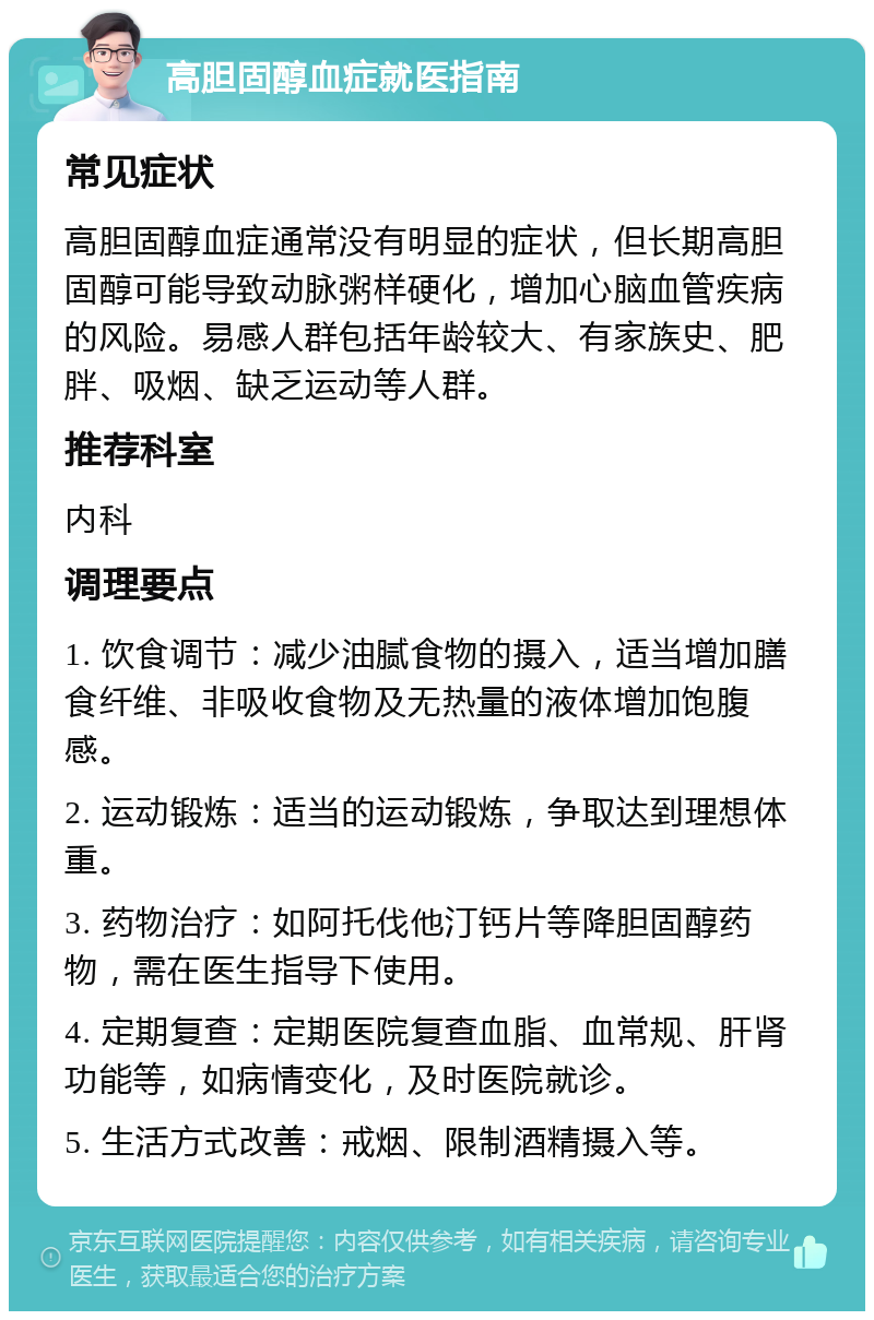 高胆固醇血症就医指南 常见症状 高胆固醇血症通常没有明显的症状，但长期高胆固醇可能导致动脉粥样硬化，增加心脑血管疾病的风险。易感人群包括年龄较大、有家族史、肥胖、吸烟、缺乏运动等人群。 推荐科室 内科 调理要点 1. 饮食调节：减少油腻食物的摄入，适当增加膳食纤维、非吸收食物及无热量的液体增加饱腹感。 2. 运动锻炼：适当的运动锻炼，争取达到理想体重。 3. 药物治疗：如阿托伐他汀钙片等降胆固醇药物，需在医生指导下使用。 4. 定期复查：定期医院复查血脂、血常规、肝肾功能等，如病情变化，及时医院就诊。 5. 生活方式改善：戒烟、限制酒精摄入等。