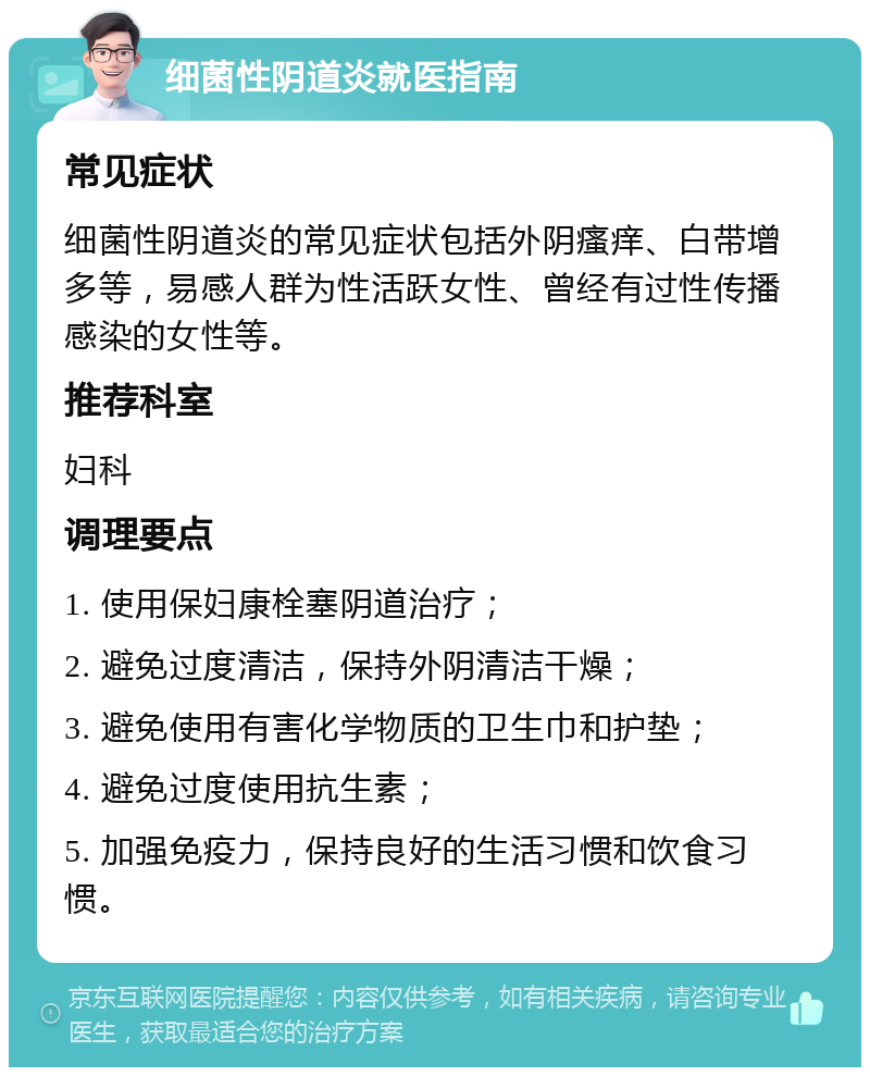 细菌性阴道炎就医指南 常见症状 细菌性阴道炎的常见症状包括外阴瘙痒、白带增多等，易感人群为性活跃女性、曾经有过性传播感染的女性等。 推荐科室 妇科 调理要点 1. 使用保妇康栓塞阴道治疗； 2. 避免过度清洁，保持外阴清洁干燥； 3. 避免使用有害化学物质的卫生巾和护垫； 4. 避免过度使用抗生素； 5. 加强免疫力，保持良好的生活习惯和饮食习惯。