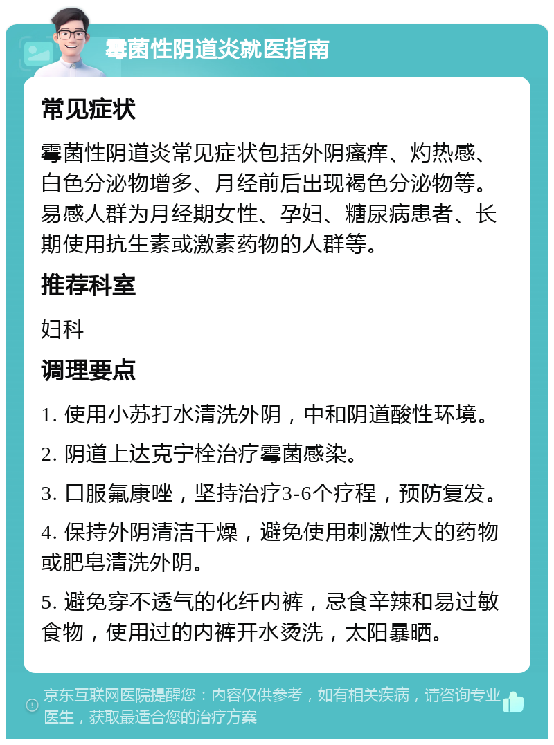 霉菌性阴道炎就医指南 常见症状 霉菌性阴道炎常见症状包括外阴瘙痒、灼热感、白色分泌物增多、月经前后出现褐色分泌物等。易感人群为月经期女性、孕妇、糖尿病患者、长期使用抗生素或激素药物的人群等。 推荐科室 妇科 调理要点 1. 使用小苏打水清洗外阴，中和阴道酸性环境。 2. 阴道上达克宁栓治疗霉菌感染。 3. 口服氟康唑，坚持治疗3-6个疗程，预防复发。 4. 保持外阴清洁干燥，避免使用刺激性大的药物或肥皂清洗外阴。 5. 避免穿不透气的化纤内裤，忌食辛辣和易过敏食物，使用过的内裤开水烫洗，太阳暴晒。