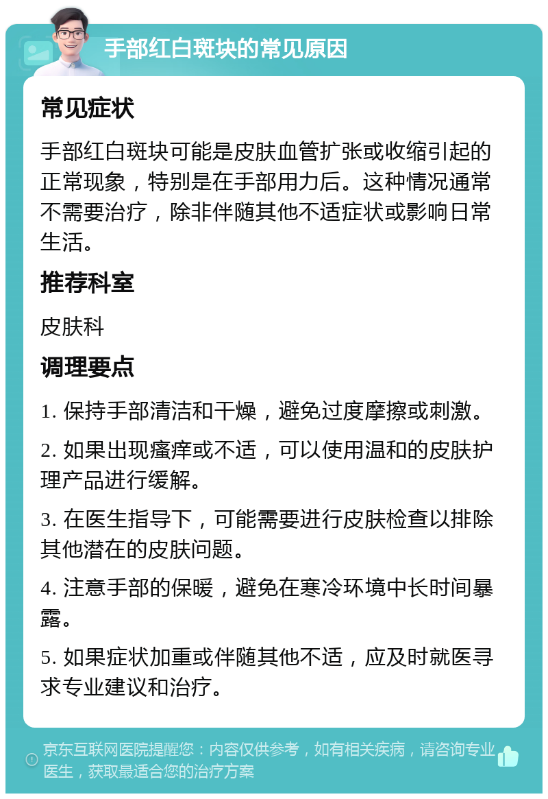 手部红白斑块的常见原因 常见症状 手部红白斑块可能是皮肤血管扩张或收缩引起的正常现象，特别是在手部用力后。这种情况通常不需要治疗，除非伴随其他不适症状或影响日常生活。 推荐科室 皮肤科 调理要点 1. 保持手部清洁和干燥，避免过度摩擦或刺激。 2. 如果出现瘙痒或不适，可以使用温和的皮肤护理产品进行缓解。 3. 在医生指导下，可能需要进行皮肤检查以排除其他潜在的皮肤问题。 4. 注意手部的保暖，避免在寒冷环境中长时间暴露。 5. 如果症状加重或伴随其他不适，应及时就医寻求专业建议和治疗。