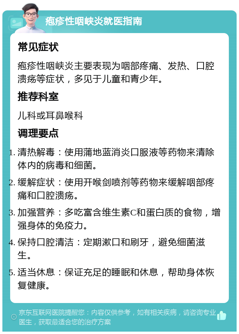 疱疹性咽峡炎就医指南 常见症状 疱疹性咽峡炎主要表现为咽部疼痛、发热、口腔溃疡等症状，多见于儿童和青少年。 推荐科室 儿科或耳鼻喉科 调理要点 清热解毒：使用蒲地蓝消炎口服液等药物来清除体内的病毒和细菌。 缓解症状：使用开喉剑喷剂等药物来缓解咽部疼痛和口腔溃疡。 加强营养：多吃富含维生素C和蛋白质的食物，增强身体的免疫力。 保持口腔清洁：定期漱口和刷牙，避免细菌滋生。 适当休息：保证充足的睡眠和休息，帮助身体恢复健康。