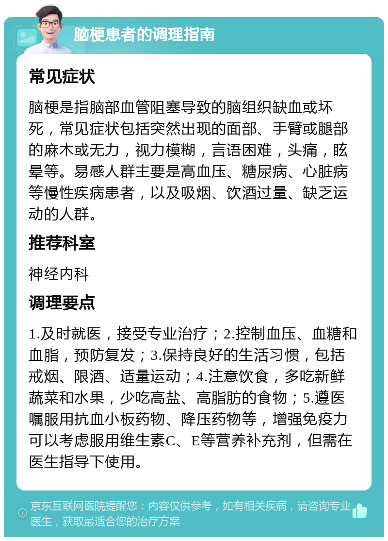 脑梗患者的调理指南 常见症状 脑梗是指脑部血管阻塞导致的脑组织缺血或坏死，常见症状包括突然出现的面部、手臂或腿部的麻木或无力，视力模糊，言语困难，头痛，眩晕等。易感人群主要是高血压、糖尿病、心脏病等慢性疾病患者，以及吸烟、饮酒过量、缺乏运动的人群。 推荐科室 神经内科 调理要点 1.及时就医，接受专业治疗；2.控制血压、血糖和血脂，预防复发；3.保持良好的生活习惯，包括戒烟、限酒、适量运动；4.注意饮食，多吃新鲜蔬菜和水果，少吃高盐、高脂肪的食物；5.遵医嘱服用抗血小板药物、降压药物等，增强免疫力可以考虑服用维生素C、E等营养补充剂，但需在医生指导下使用。