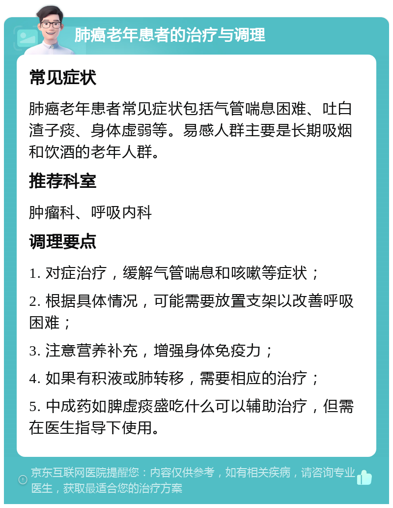 肺癌老年患者的治疗与调理 常见症状 肺癌老年患者常见症状包括气管喘息困难、吐白渣子痰、身体虚弱等。易感人群主要是长期吸烟和饮酒的老年人群。 推荐科室 肿瘤科、呼吸内科 调理要点 1. 对症治疗，缓解气管喘息和咳嗽等症状； 2. 根据具体情况，可能需要放置支架以改善呼吸困难； 3. 注意营养补充，增强身体免疫力； 4. 如果有积液或肺转移，需要相应的治疗； 5. 中成药如脾虚痰盛吃什么可以辅助治疗，但需在医生指导下使用。