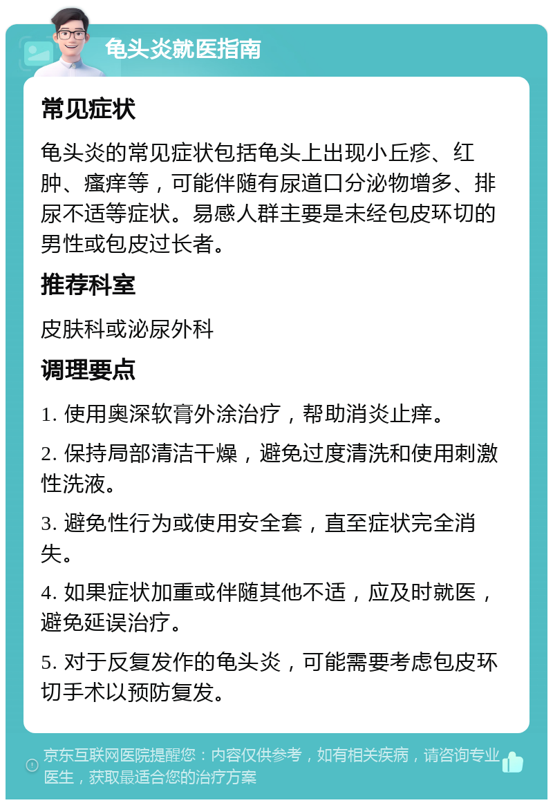 龟头炎就医指南 常见症状 龟头炎的常见症状包括龟头上出现小丘疹、红肿、瘙痒等，可能伴随有尿道口分泌物增多、排尿不适等症状。易感人群主要是未经包皮环切的男性或包皮过长者。 推荐科室 皮肤科或泌尿外科 调理要点 1. 使用奥深软膏外涂治疗，帮助消炎止痒。 2. 保持局部清洁干燥，避免过度清洗和使用刺激性洗液。 3. 避免性行为或使用安全套，直至症状完全消失。 4. 如果症状加重或伴随其他不适，应及时就医，避免延误治疗。 5. 对于反复发作的龟头炎，可能需要考虑包皮环切手术以预防复发。