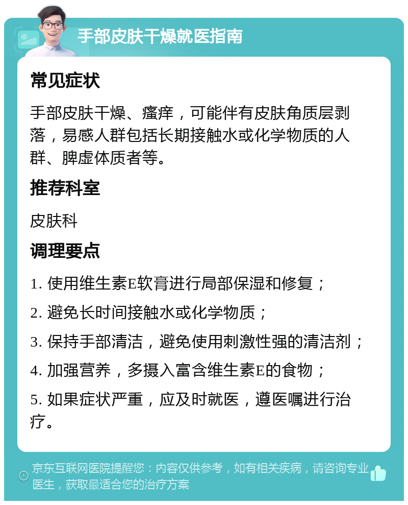 手部皮肤干燥就医指南 常见症状 手部皮肤干燥、瘙痒，可能伴有皮肤角质层剥落，易感人群包括长期接触水或化学物质的人群、脾虚体质者等。 推荐科室 皮肤科 调理要点 1. 使用维生素E软膏进行局部保湿和修复； 2. 避免长时间接触水或化学物质； 3. 保持手部清洁，避免使用刺激性强的清洁剂； 4. 加强营养，多摄入富含维生素E的食物； 5. 如果症状严重，应及时就医，遵医嘱进行治疗。