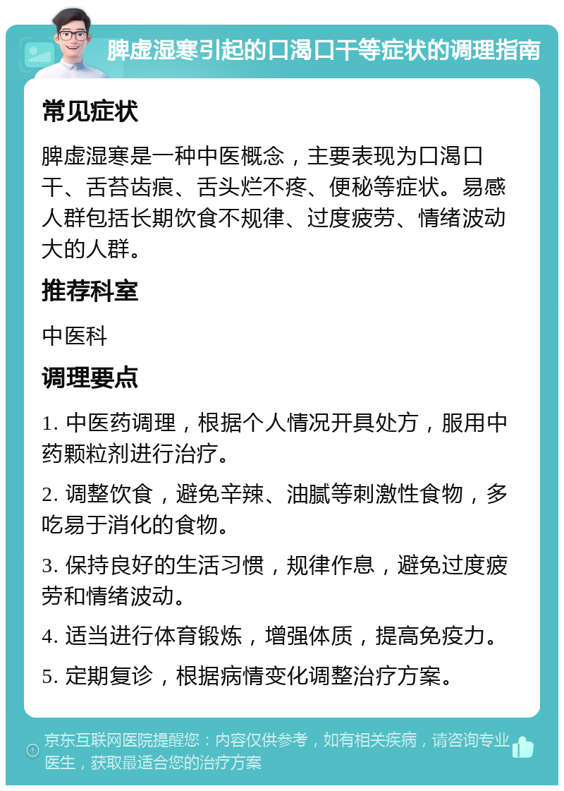 脾虚湿寒引起的口渴口干等症状的调理指南 常见症状 脾虚湿寒是一种中医概念，主要表现为口渴口干、舌苔齿痕、舌头烂不疼、便秘等症状。易感人群包括长期饮食不规律、过度疲劳、情绪波动大的人群。 推荐科室 中医科 调理要点 1. 中医药调理，根据个人情况开具处方，服用中药颗粒剂进行治疗。 2. 调整饮食，避免辛辣、油腻等刺激性食物，多吃易于消化的食物。 3. 保持良好的生活习惯，规律作息，避免过度疲劳和情绪波动。 4. 适当进行体育锻炼，增强体质，提高免疫力。 5. 定期复诊，根据病情变化调整治疗方案。