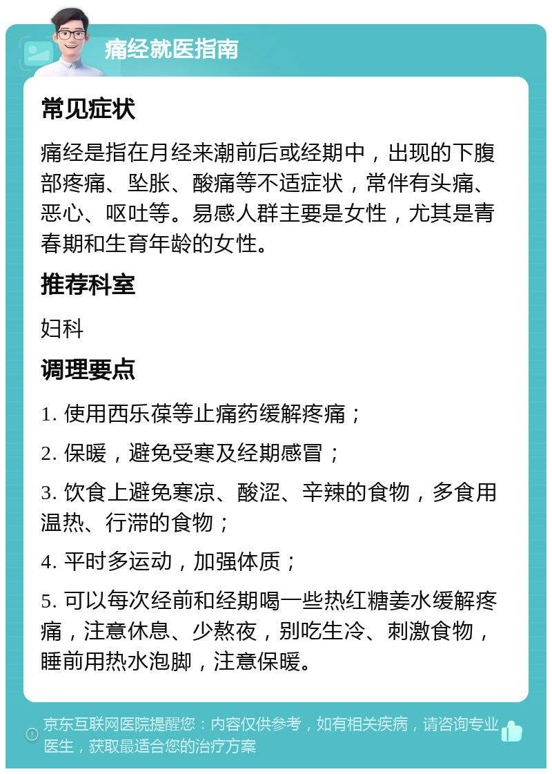 痛经就医指南 常见症状 痛经是指在月经来潮前后或经期中，出现的下腹部疼痛、坠胀、酸痛等不适症状，常伴有头痛、恶心、呕吐等。易感人群主要是女性，尤其是青春期和生育年龄的女性。 推荐科室 妇科 调理要点 1. 使用西乐葆等止痛药缓解疼痛； 2. 保暖，避免受寒及经期感冒； 3. 饮食上避免寒凉、酸涩、辛辣的食物，多食用温热、行滞的食物； 4. 平时多运动，加强体质； 5. 可以每次经前和经期喝一些热红糖姜水缓解疼痛，注意休息、少熬夜，别吃生冷、刺激食物，睡前用热水泡脚，注意保暖。