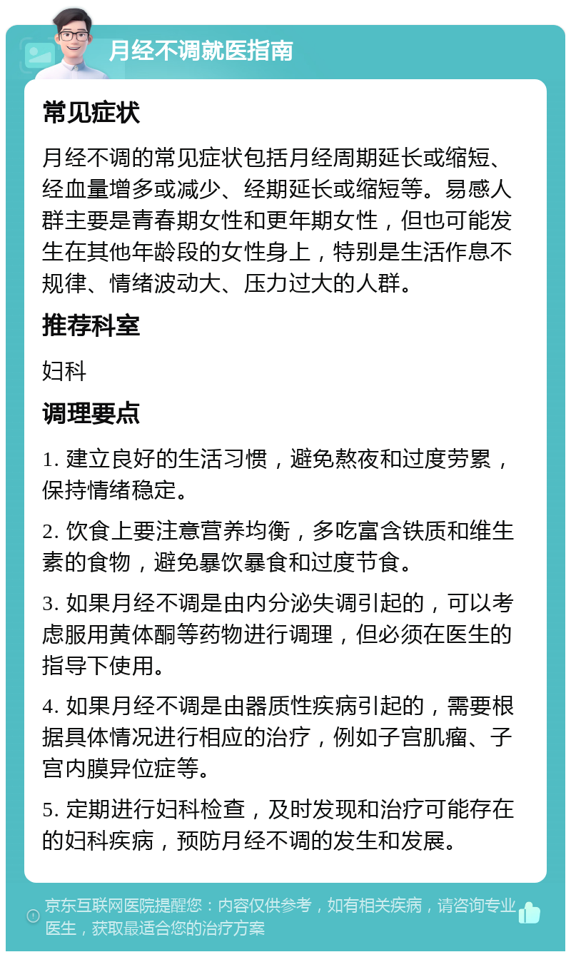 月经不调就医指南 常见症状 月经不调的常见症状包括月经周期延长或缩短、经血量增多或减少、经期延长或缩短等。易感人群主要是青春期女性和更年期女性，但也可能发生在其他年龄段的女性身上，特别是生活作息不规律、情绪波动大、压力过大的人群。 推荐科室 妇科 调理要点 1. 建立良好的生活习惯，避免熬夜和过度劳累，保持情绪稳定。 2. 饮食上要注意营养均衡，多吃富含铁质和维生素的食物，避免暴饮暴食和过度节食。 3. 如果月经不调是由内分泌失调引起的，可以考虑服用黄体酮等药物进行调理，但必须在医生的指导下使用。 4. 如果月经不调是由器质性疾病引起的，需要根据具体情况进行相应的治疗，例如子宫肌瘤、子宫内膜异位症等。 5. 定期进行妇科检查，及时发现和治疗可能存在的妇科疾病，预防月经不调的发生和发展。