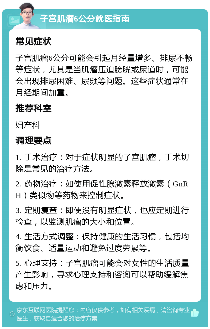 子宫肌瘤6公分就医指南 常见症状 子宫肌瘤6公分可能会引起月经量增多、排尿不畅等症状，尤其是当肌瘤压迫膀胱或尿道时，可能会出现排尿困难、尿频等问题。这些症状通常在月经期间加重。 推荐科室 妇产科 调理要点 1. 手术治疗：对于症状明显的子宫肌瘤，手术切除是常见的治疗方法。 2. 药物治疗：如使用促性腺激素释放激素（GnRH）类似物等药物来控制症状。 3. 定期复查：即使没有明显症状，也应定期进行检查，以监测肌瘤的大小和位置。 4. 生活方式调整：保持健康的生活习惯，包括均衡饮食、适量运动和避免过度劳累等。 5. 心理支持：子宫肌瘤可能会对女性的生活质量产生影响，寻求心理支持和咨询可以帮助缓解焦虑和压力。