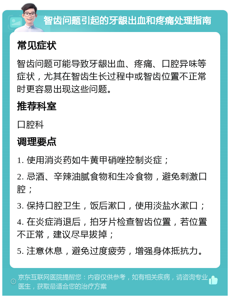 智齿问题引起的牙龈出血和疼痛处理指南 常见症状 智齿问题可能导致牙龈出血、疼痛、口腔异味等症状，尤其在智齿生长过程中或智齿位置不正常时更容易出现这些问题。 推荐科室 口腔科 调理要点 1. 使用消炎药如牛黄甲硝唑控制炎症； 2. 忌酒、辛辣油腻食物和生冷食物，避免刺激口腔； 3. 保持口腔卫生，饭后漱口，使用淡盐水漱口； 4. 在炎症消退后，拍牙片检查智齿位置，若位置不正常，建议尽早拔掉； 5. 注意休息，避免过度疲劳，增强身体抵抗力。