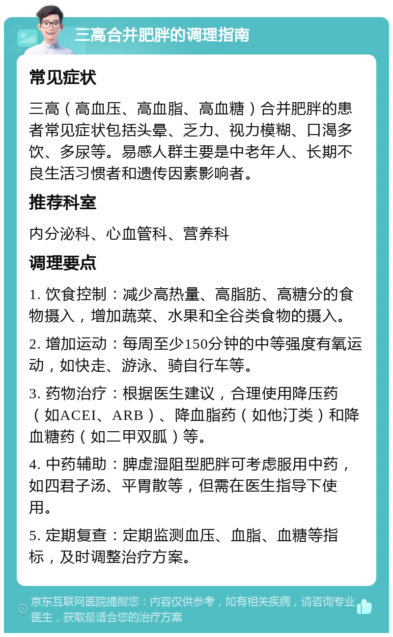 三高合并肥胖的调理指南 常见症状 三高（高血压、高血脂、高血糖）合并肥胖的患者常见症状包括头晕、乏力、视力模糊、口渴多饮、多尿等。易感人群主要是中老年人、长期不良生活习惯者和遗传因素影响者。 推荐科室 内分泌科、心血管科、营养科 调理要点 1. 饮食控制：减少高热量、高脂肪、高糖分的食物摄入，增加蔬菜、水果和全谷类食物的摄入。 2. 增加运动：每周至少150分钟的中等强度有氧运动，如快走、游泳、骑自行车等。 3. 药物治疗：根据医生建议，合理使用降压药（如ACEI、ARB）、降血脂药（如他汀类）和降血糖药（如二甲双胍）等。 4. 中药辅助：脾虚湿阻型肥胖可考虑服用中药，如四君子汤、平胃散等，但需在医生指导下使用。 5. 定期复查：定期监测血压、血脂、血糖等指标，及时调整治疗方案。