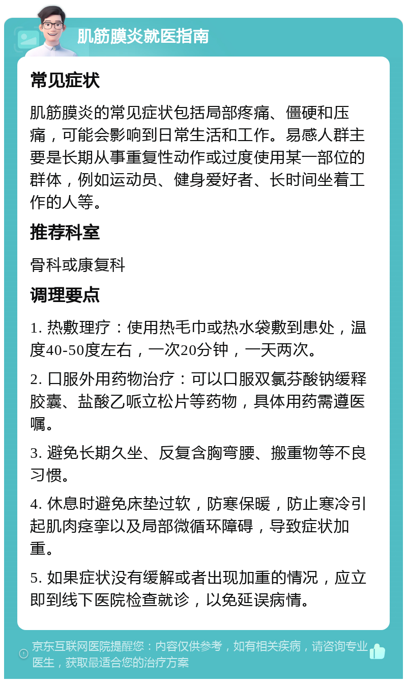 肌筋膜炎就医指南 常见症状 肌筋膜炎的常见症状包括局部疼痛、僵硬和压痛，可能会影响到日常生活和工作。易感人群主要是长期从事重复性动作或过度使用某一部位的群体，例如运动员、健身爱好者、长时间坐着工作的人等。 推荐科室 骨科或康复科 调理要点 1. 热敷理疗：使用热毛巾或热水袋敷到患处，温度40-50度左右，一次20分钟，一天两次。 2. 口服外用药物治疗：可以口服双氯芬酸钠缓释胶囊、盐酸乙哌立松片等药物，具体用药需遵医嘱。 3. 避免长期久坐、反复含胸弯腰、搬重物等不良习惯。 4. 休息时避免床垫过软，防寒保暖，防止寒冷引起肌肉痉挛以及局部微循环障碍，导致症状加重。 5. 如果症状没有缓解或者出现加重的情况，应立即到线下医院检查就诊，以免延误病情。