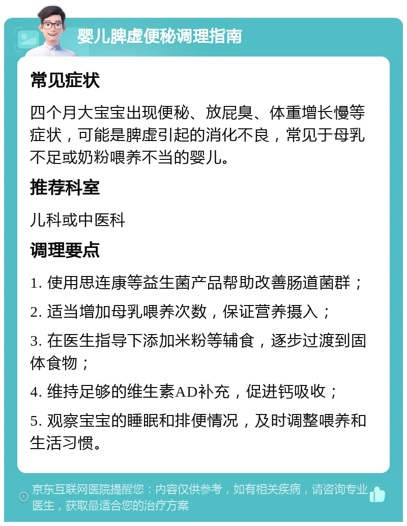 婴儿脾虚便秘调理指南 常见症状 四个月大宝宝出现便秘、放屁臭、体重增长慢等症状，可能是脾虚引起的消化不良，常见于母乳不足或奶粉喂养不当的婴儿。 推荐科室 儿科或中医科 调理要点 1. 使用思连康等益生菌产品帮助改善肠道菌群； 2. 适当增加母乳喂养次数，保证营养摄入； 3. 在医生指导下添加米粉等辅食，逐步过渡到固体食物； 4. 维持足够的维生素AD补充，促进钙吸收； 5. 观察宝宝的睡眠和排便情况，及时调整喂养和生活习惯。