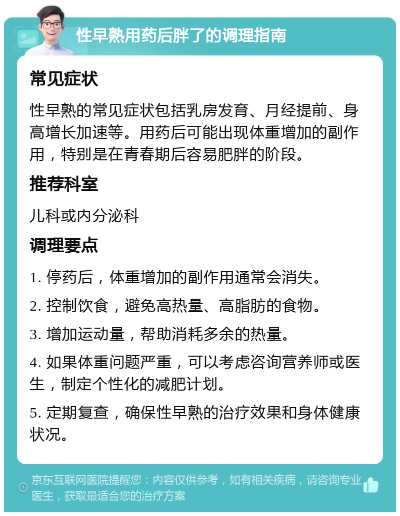 性早熟用药后胖了的调理指南 常见症状 性早熟的常见症状包括乳房发育、月经提前、身高增长加速等。用药后可能出现体重增加的副作用，特别是在青春期后容易肥胖的阶段。 推荐科室 儿科或内分泌科 调理要点 1. 停药后，体重增加的副作用通常会消失。 2. 控制饮食，避免高热量、高脂肪的食物。 3. 增加运动量，帮助消耗多余的热量。 4. 如果体重问题严重，可以考虑咨询营养师或医生，制定个性化的减肥计划。 5. 定期复查，确保性早熟的治疗效果和身体健康状况。