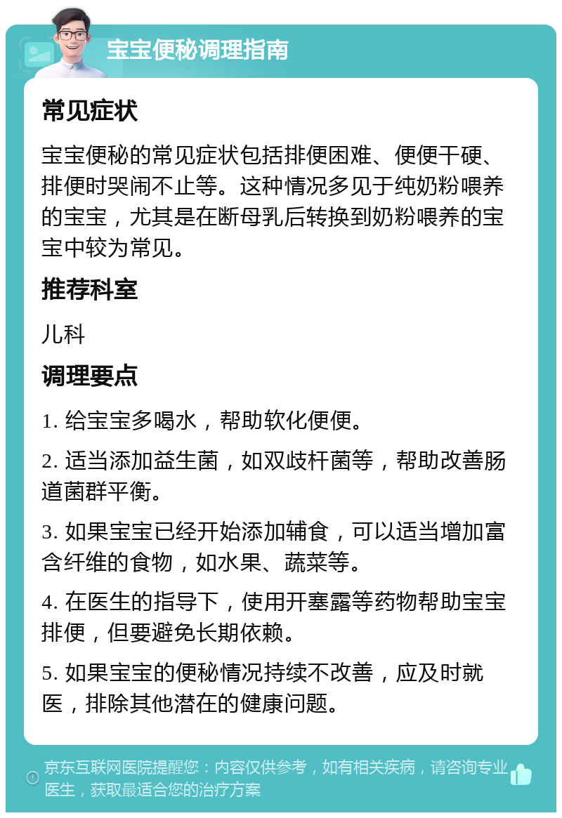 宝宝便秘调理指南 常见症状 宝宝便秘的常见症状包括排便困难、便便干硬、排便时哭闹不止等。这种情况多见于纯奶粉喂养的宝宝，尤其是在断母乳后转换到奶粉喂养的宝宝中较为常见。 推荐科室 儿科 调理要点 1. 给宝宝多喝水，帮助软化便便。 2. 适当添加益生菌，如双歧杆菌等，帮助改善肠道菌群平衡。 3. 如果宝宝已经开始添加辅食，可以适当增加富含纤维的食物，如水果、蔬菜等。 4. 在医生的指导下，使用开塞露等药物帮助宝宝排便，但要避免长期依赖。 5. 如果宝宝的便秘情况持续不改善，应及时就医，排除其他潜在的健康问题。