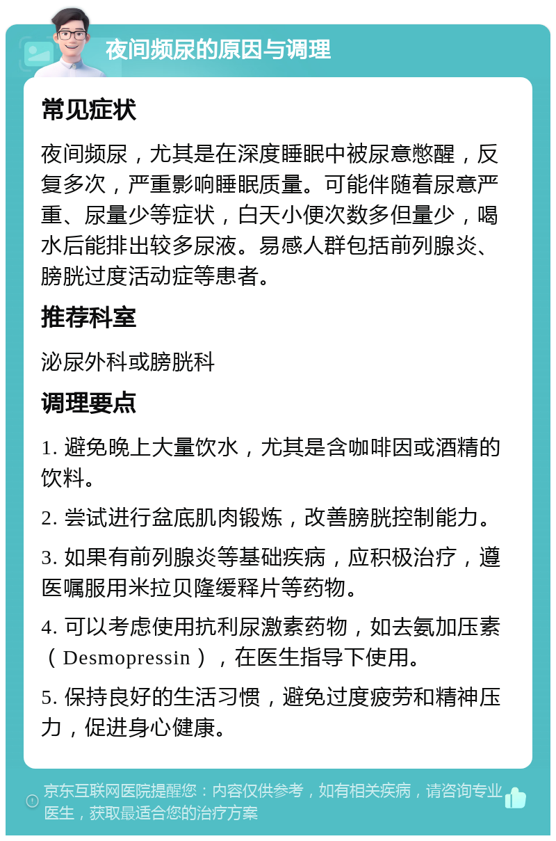 夜间频尿的原因与调理 常见症状 夜间频尿，尤其是在深度睡眠中被尿意憋醒，反复多次，严重影响睡眠质量。可能伴随着尿意严重、尿量少等症状，白天小便次数多但量少，喝水后能排出较多尿液。易感人群包括前列腺炎、膀胱过度活动症等患者。 推荐科室 泌尿外科或膀胱科 调理要点 1. 避免晚上大量饮水，尤其是含咖啡因或酒精的饮料。 2. 尝试进行盆底肌肉锻炼，改善膀胱控制能力。 3. 如果有前列腺炎等基础疾病，应积极治疗，遵医嘱服用米拉贝隆缓释片等药物。 4. 可以考虑使用抗利尿激素药物，如去氨加压素（Desmopressin），在医生指导下使用。 5. 保持良好的生活习惯，避免过度疲劳和精神压力，促进身心健康。