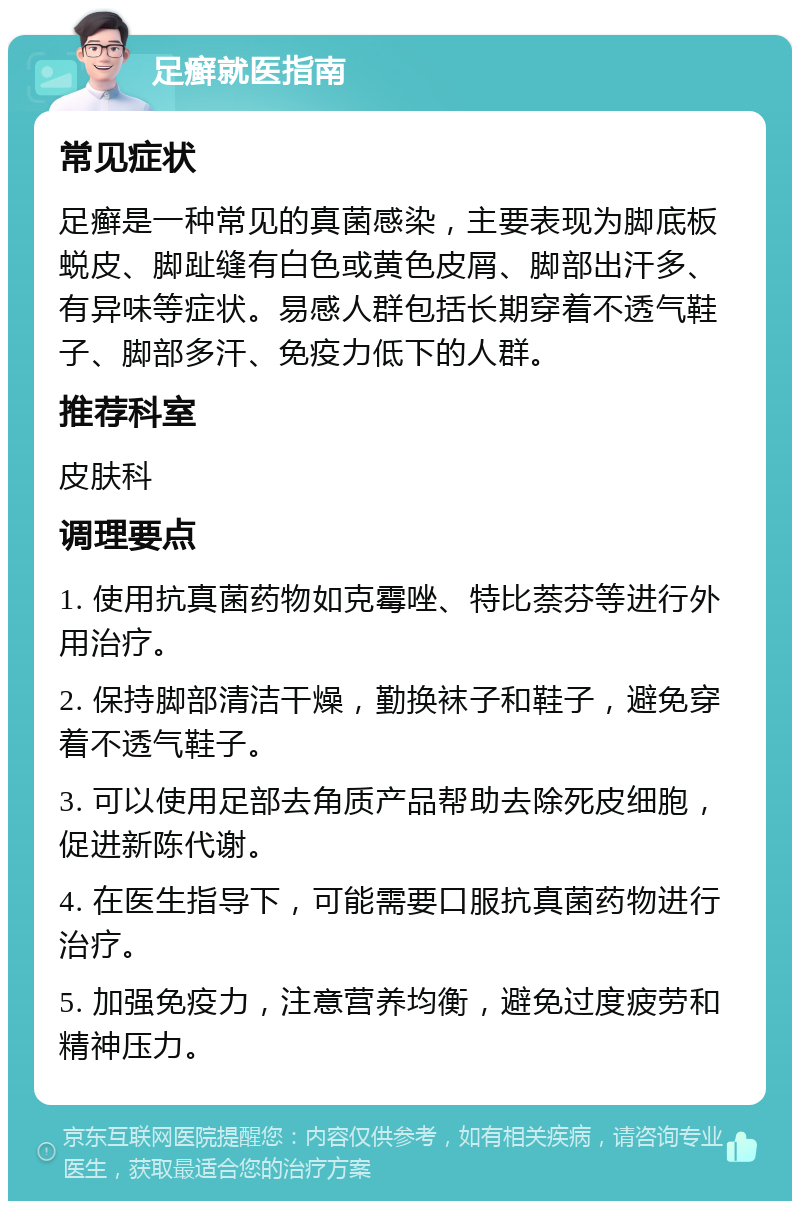 足癣就医指南 常见症状 足癣是一种常见的真菌感染，主要表现为脚底板蜕皮、脚趾缝有白色或黄色皮屑、脚部出汗多、有异味等症状。易感人群包括长期穿着不透气鞋子、脚部多汗、免疫力低下的人群。 推荐科室 皮肤科 调理要点 1. 使用抗真菌药物如克霉唑、特比萘芬等进行外用治疗。 2. 保持脚部清洁干燥，勤换袜子和鞋子，避免穿着不透气鞋子。 3. 可以使用足部去角质产品帮助去除死皮细胞，促进新陈代谢。 4. 在医生指导下，可能需要口服抗真菌药物进行治疗。 5. 加强免疫力，注意营养均衡，避免过度疲劳和精神压力。