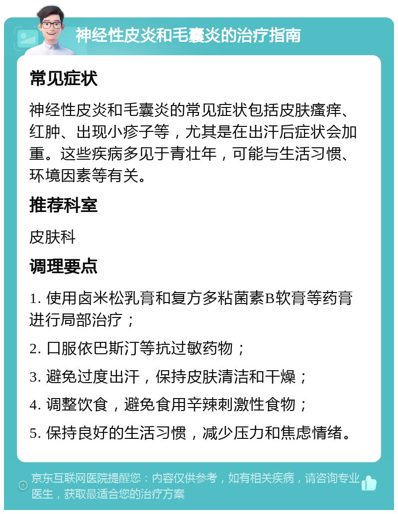 神经性皮炎和毛囊炎的治疗指南 常见症状 神经性皮炎和毛囊炎的常见症状包括皮肤瘙痒、红肿、出现小疹子等，尤其是在出汗后症状会加重。这些疾病多见于青壮年，可能与生活习惯、环境因素等有关。 推荐科室 皮肤科 调理要点 1. 使用卤米松乳膏和复方多粘菌素B软膏等药膏进行局部治疗； 2. 口服依巴斯汀等抗过敏药物； 3. 避免过度出汗，保持皮肤清洁和干燥； 4. 调整饮食，避免食用辛辣刺激性食物； 5. 保持良好的生活习惯，减少压力和焦虑情绪。