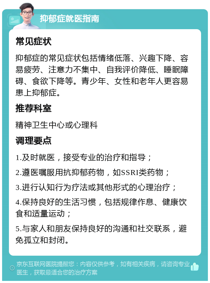 抑郁症就医指南 常见症状 抑郁症的常见症状包括情绪低落、兴趣下降、容易疲劳、注意力不集中、自我评价降低、睡眠障碍、食欲下降等。青少年、女性和老年人更容易患上抑郁症。 推荐科室 精神卫生中心或心理科 调理要点 1.及时就医，接受专业的治疗和指导； 2.遵医嘱服用抗抑郁药物，如SSRI类药物； 3.进行认知行为疗法或其他形式的心理治疗； 4.保持良好的生活习惯，包括规律作息、健康饮食和适量运动； 5.与家人和朋友保持良好的沟通和社交联系，避免孤立和封闭。