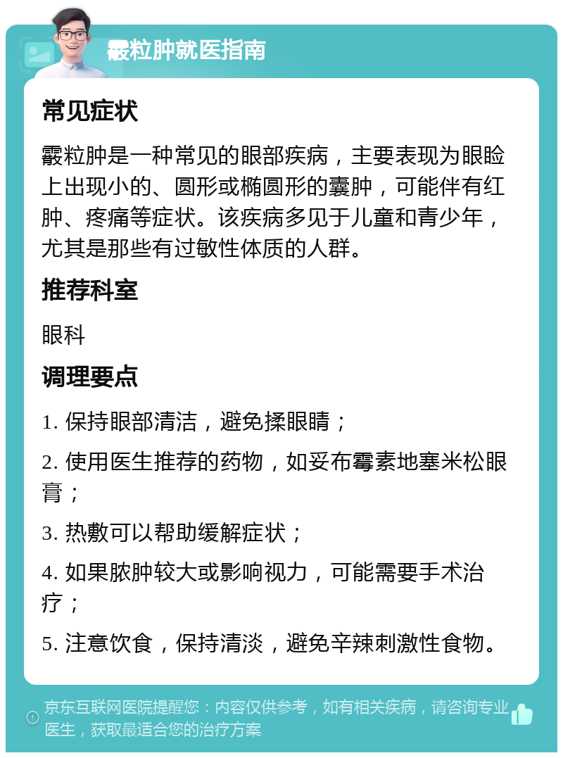 霰粒肿就医指南 常见症状 霰粒肿是一种常见的眼部疾病，主要表现为眼睑上出现小的、圆形或椭圆形的囊肿，可能伴有红肿、疼痛等症状。该疾病多见于儿童和青少年，尤其是那些有过敏性体质的人群。 推荐科室 眼科 调理要点 1. 保持眼部清洁，避免揉眼睛； 2. 使用医生推荐的药物，如妥布霉素地塞米松眼膏； 3. 热敷可以帮助缓解症状； 4. 如果脓肿较大或影响视力，可能需要手术治疗； 5. 注意饮食，保持清淡，避免辛辣刺激性食物。