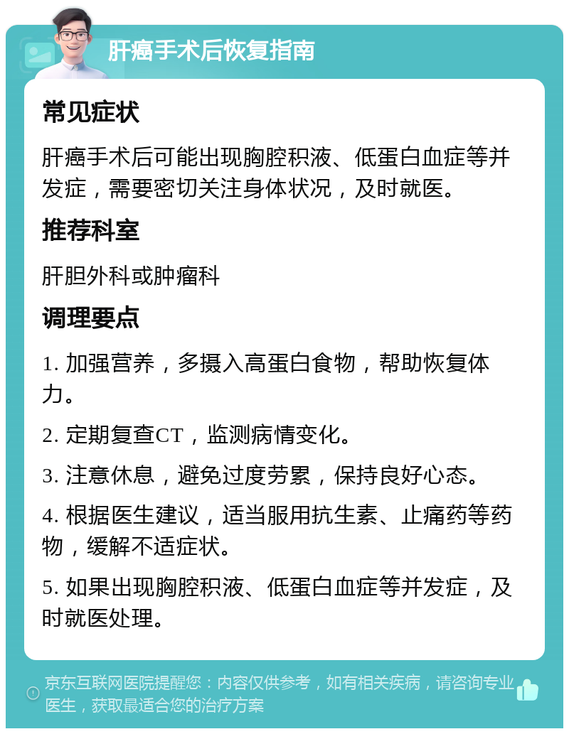 肝癌手术后恢复指南 常见症状 肝癌手术后可能出现胸腔积液、低蛋白血症等并发症，需要密切关注身体状况，及时就医。 推荐科室 肝胆外科或肿瘤科 调理要点 1. 加强营养，多摄入高蛋白食物，帮助恢复体力。 2. 定期复查CT，监测病情变化。 3. 注意休息，避免过度劳累，保持良好心态。 4. 根据医生建议，适当服用抗生素、止痛药等药物，缓解不适症状。 5. 如果出现胸腔积液、低蛋白血症等并发症，及时就医处理。