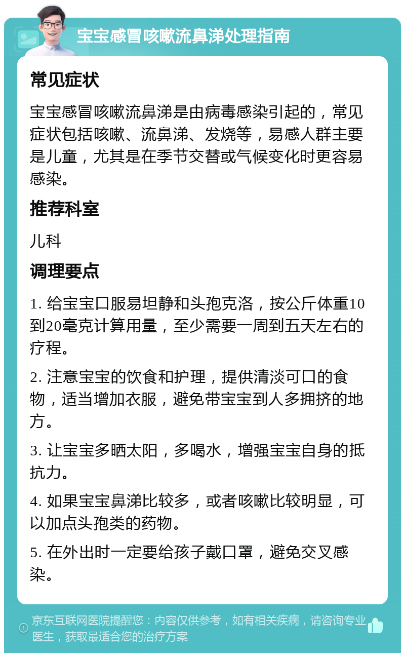 宝宝感冒咳嗽流鼻涕处理指南 常见症状 宝宝感冒咳嗽流鼻涕是由病毒感染引起的，常见症状包括咳嗽、流鼻涕、发烧等，易感人群主要是儿童，尤其是在季节交替或气候变化时更容易感染。 推荐科室 儿科 调理要点 1. 给宝宝口服易坦静和头孢克洛，按公斤体重10到20毫克计算用量，至少需要一周到五天左右的疗程。 2. 注意宝宝的饮食和护理，提供清淡可口的食物，适当增加衣服，避免带宝宝到人多拥挤的地方。 3. 让宝宝多晒太阳，多喝水，增强宝宝自身的抵抗力。 4. 如果宝宝鼻涕比较多，或者咳嗽比较明显，可以加点头孢类的药物。 5. 在外出时一定要给孩子戴口罩，避免交叉感染。