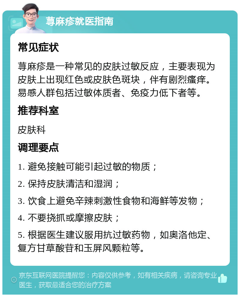 荨麻疹就医指南 常见症状 荨麻疹是一种常见的皮肤过敏反应，主要表现为皮肤上出现红色或皮肤色斑块，伴有剧烈瘙痒。易感人群包括过敏体质者、免疫力低下者等。 推荐科室 皮肤科 调理要点 1. 避免接触可能引起过敏的物质； 2. 保持皮肤清洁和湿润； 3. 饮食上避免辛辣刺激性食物和海鲜等发物； 4. 不要挠抓或摩擦皮肤； 5. 根据医生建议服用抗过敏药物，如奥洛他定、复方甘草酸苷和玉屏风颗粒等。