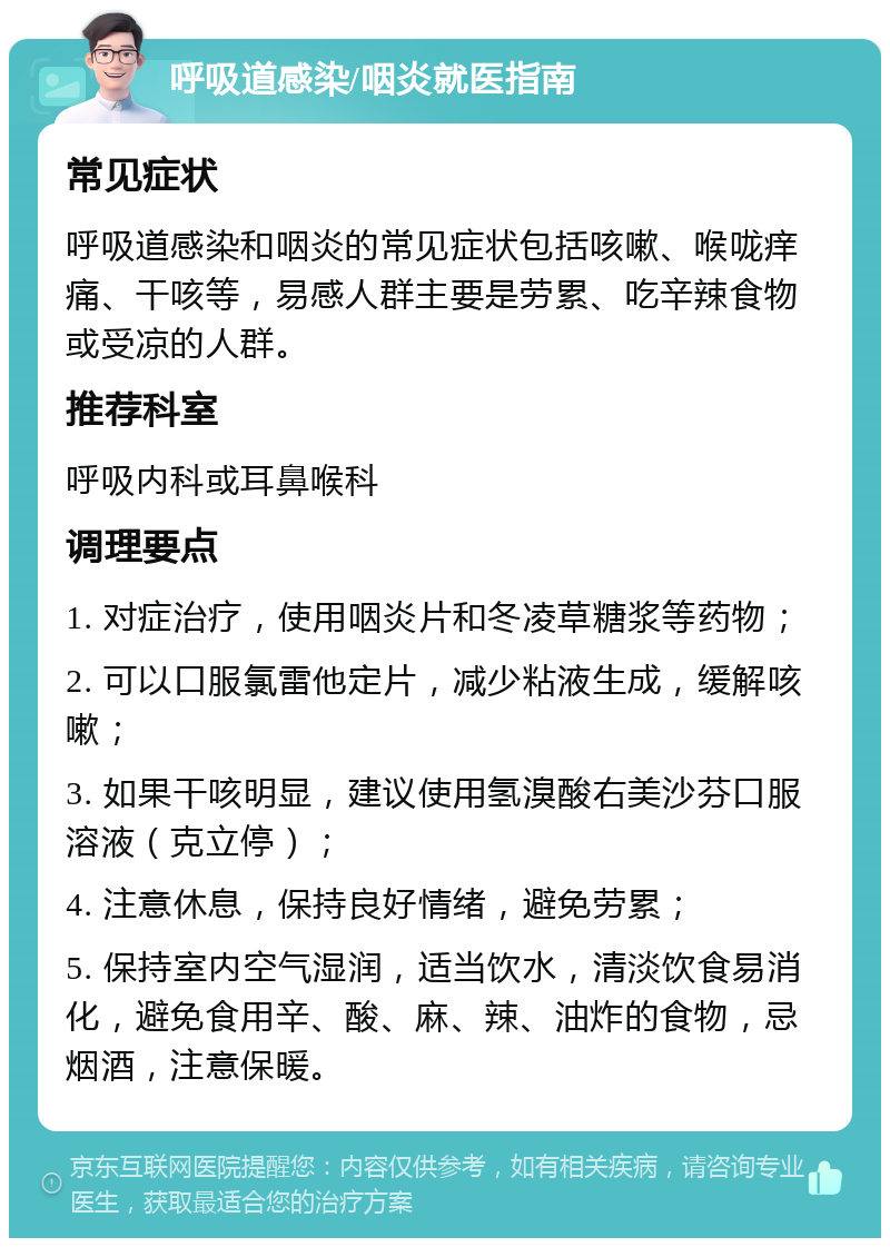 呼吸道感染/咽炎就医指南 常见症状 呼吸道感染和咽炎的常见症状包括咳嗽、喉咙痒痛、干咳等，易感人群主要是劳累、吃辛辣食物或受凉的人群。 推荐科室 呼吸内科或耳鼻喉科 调理要点 1. 对症治疗，使用咽炎片和冬凌草糖浆等药物； 2. 可以口服氯雷他定片，减少粘液生成，缓解咳嗽； 3. 如果干咳明显，建议使用氢溴酸右美沙芬口服溶液（克立停）； 4. 注意休息，保持良好情绪，避免劳累； 5. 保持室内空气湿润，适当饮水，清淡饮食易消化，避免食用辛、酸、麻、辣、油炸的食物，忌烟酒，注意保暖。