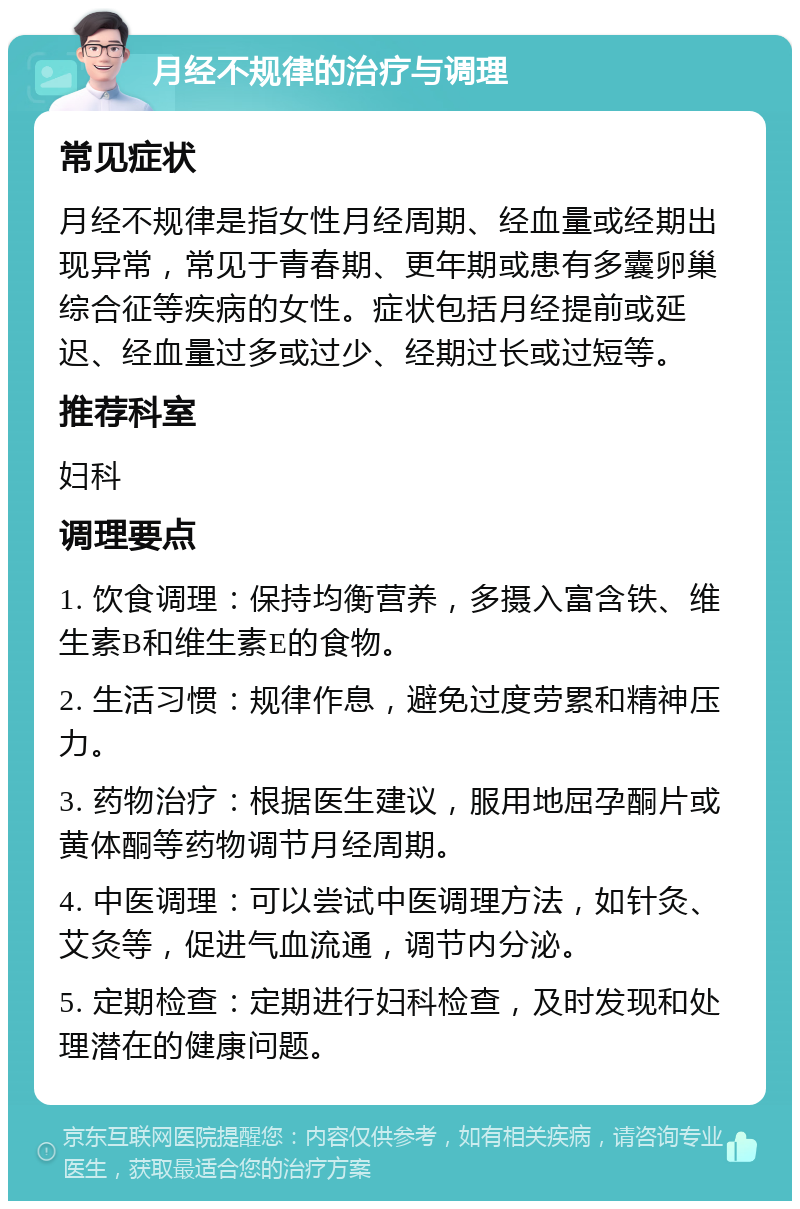 月经不规律的治疗与调理 常见症状 月经不规律是指女性月经周期、经血量或经期出现异常，常见于青春期、更年期或患有多囊卵巢综合征等疾病的女性。症状包括月经提前或延迟、经血量过多或过少、经期过长或过短等。 推荐科室 妇科 调理要点 1. 饮食调理：保持均衡营养，多摄入富含铁、维生素B和维生素E的食物。 2. 生活习惯：规律作息，避免过度劳累和精神压力。 3. 药物治疗：根据医生建议，服用地屈孕酮片或黄体酮等药物调节月经周期。 4. 中医调理：可以尝试中医调理方法，如针灸、艾灸等，促进气血流通，调节内分泌。 5. 定期检查：定期进行妇科检查，及时发现和处理潜在的健康问题。