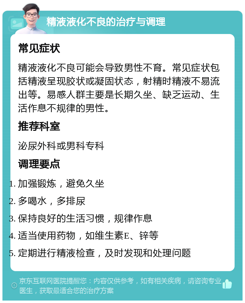 精液液化不良的治疗与调理 常见症状 精液液化不良可能会导致男性不育。常见症状包括精液呈现胶状或凝固状态，射精时精液不易流出等。易感人群主要是长期久坐、缺乏运动、生活作息不规律的男性。 推荐科室 泌尿外科或男科专科 调理要点 加强锻炼，避免久坐 多喝水，多排尿 保持良好的生活习惯，规律作息 适当使用药物，如维生素E、锌等 定期进行精液检查，及时发现和处理问题