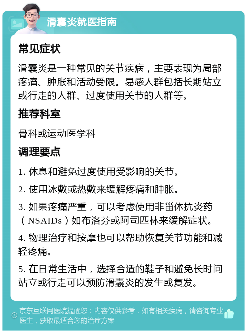 滑囊炎就医指南 常见症状 滑囊炎是一种常见的关节疾病，主要表现为局部疼痛、肿胀和活动受限。易感人群包括长期站立或行走的人群、过度使用关节的人群等。 推荐科室 骨科或运动医学科 调理要点 1. 休息和避免过度使用受影响的关节。 2. 使用冰敷或热敷来缓解疼痛和肿胀。 3. 如果疼痛严重，可以考虑使用非甾体抗炎药（NSAIDs）如布洛芬或阿司匹林来缓解症状。 4. 物理治疗和按摩也可以帮助恢复关节功能和减轻疼痛。 5. 在日常生活中，选择合适的鞋子和避免长时间站立或行走可以预防滑囊炎的发生或复发。