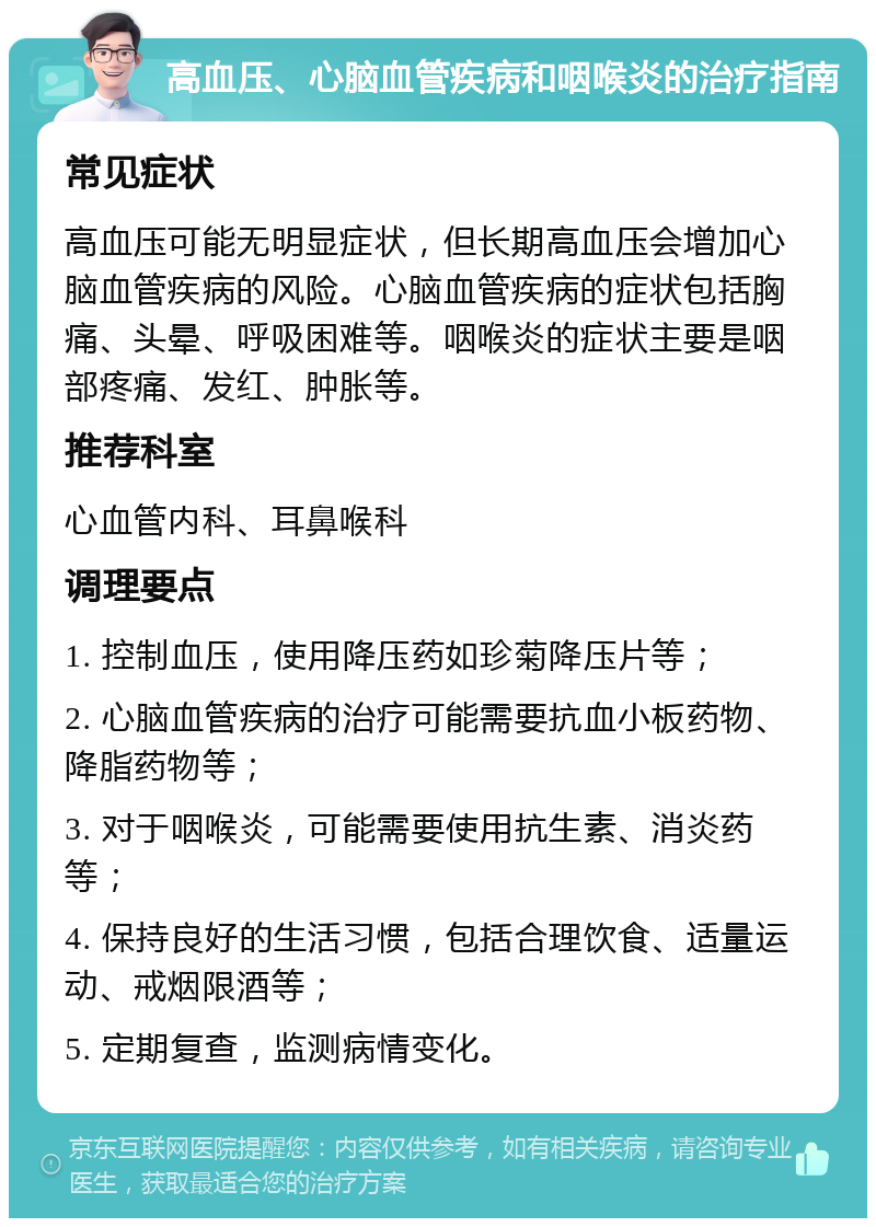 高血压、心脑血管疾病和咽喉炎的治疗指南 常见症状 高血压可能无明显症状，但长期高血压会增加心脑血管疾病的风险。心脑血管疾病的症状包括胸痛、头晕、呼吸困难等。咽喉炎的症状主要是咽部疼痛、发红、肿胀等。 推荐科室 心血管内科、耳鼻喉科 调理要点 1. 控制血压，使用降压药如珍菊降压片等； 2. 心脑血管疾病的治疗可能需要抗血小板药物、降脂药物等； 3. 对于咽喉炎，可能需要使用抗生素、消炎药等； 4. 保持良好的生活习惯，包括合理饮食、适量运动、戒烟限酒等； 5. 定期复查，监测病情变化。