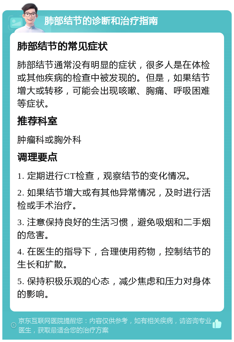 肺部结节的诊断和治疗指南 肺部结节的常见症状 肺部结节通常没有明显的症状，很多人是在体检或其他疾病的检查中被发现的。但是，如果结节增大或转移，可能会出现咳嗽、胸痛、呼吸困难等症状。 推荐科室 肿瘤科或胸外科 调理要点 1. 定期进行CT检查，观察结节的变化情况。 2. 如果结节增大或有其他异常情况，及时进行活检或手术治疗。 3. 注意保持良好的生活习惯，避免吸烟和二手烟的危害。 4. 在医生的指导下，合理使用药物，控制结节的生长和扩散。 5. 保持积极乐观的心态，减少焦虑和压力对身体的影响。