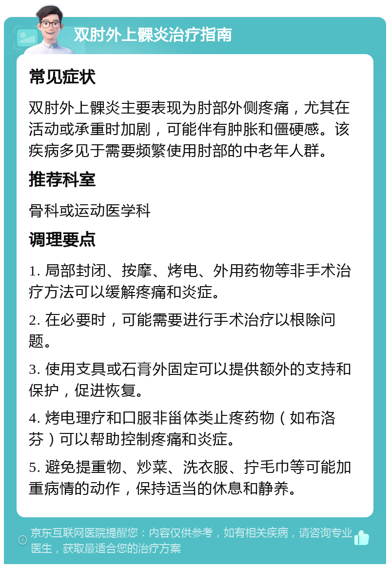 双肘外上髁炎治疗指南 常见症状 双肘外上髁炎主要表现为肘部外侧疼痛，尤其在活动或承重时加剧，可能伴有肿胀和僵硬感。该疾病多见于需要频繁使用肘部的中老年人群。 推荐科室 骨科或运动医学科 调理要点 1. 局部封闭、按摩、烤电、外用药物等非手术治疗方法可以缓解疼痛和炎症。 2. 在必要时，可能需要进行手术治疗以根除问题。 3. 使用支具或石膏外固定可以提供额外的支持和保护，促进恢复。 4. 烤电理疗和口服非甾体类止疼药物（如布洛芬）可以帮助控制疼痛和炎症。 5. 避免提重物、炒菜、洗衣服、拧毛巾等可能加重病情的动作，保持适当的休息和静养。