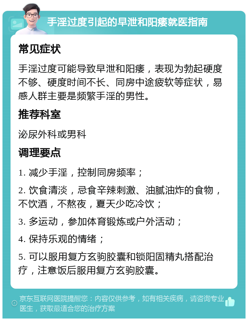 手淫过度引起的早泄和阳痿就医指南 常见症状 手淫过度可能导致早泄和阳痿，表现为勃起硬度不够、硬度时间不长、同房中途疲软等症状，易感人群主要是频繁手淫的男性。 推荐科室 泌尿外科或男科 调理要点 1. 减少手淫，控制同房频率； 2. 饮食清淡，忌食辛辣刺激、油腻油炸的食物，不饮酒，不熬夜，夏天少吃冷饮； 3. 多运动，参加体育锻炼或户外活动； 4. 保持乐观的情绪； 5. 可以服用复方玄驹胶囊和锁阳固精丸搭配治疗，注意饭后服用复方玄驹胶囊。