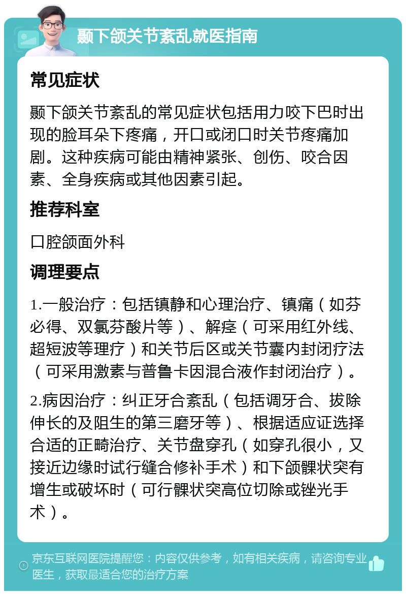 颞下颌关节紊乱就医指南 常见症状 颞下颌关节紊乱的常见症状包括用力咬下巴时出现的脸耳朵下疼痛，开口或闭口时关节疼痛加剧。这种疾病可能由精神紧张、创伤、咬合因素、全身疾病或其他因素引起。 推荐科室 口腔颌面外科 调理要点 1.一般治疗：包括镇静和心理治疗、镇痛（如芬必得、双氯芬酸片等）、解痉（可采用红外线、超短波等理疗）和关节后区或关节囊内封闭疗法（可采用激素与普鲁卡因混合液作封闭治疗）。 2.病因治疗：纠正牙合紊乱（包括调牙合、拔除伸长的及阻生的第三磨牙等）、根据适应证选择合适的正畸治疗、关节盘穿孔（如穿孔很小，又接近边缘时试行缝合修补手术）和下颌髁状突有增生或破坏时（可行髁状突高位切除或锉光手术）。