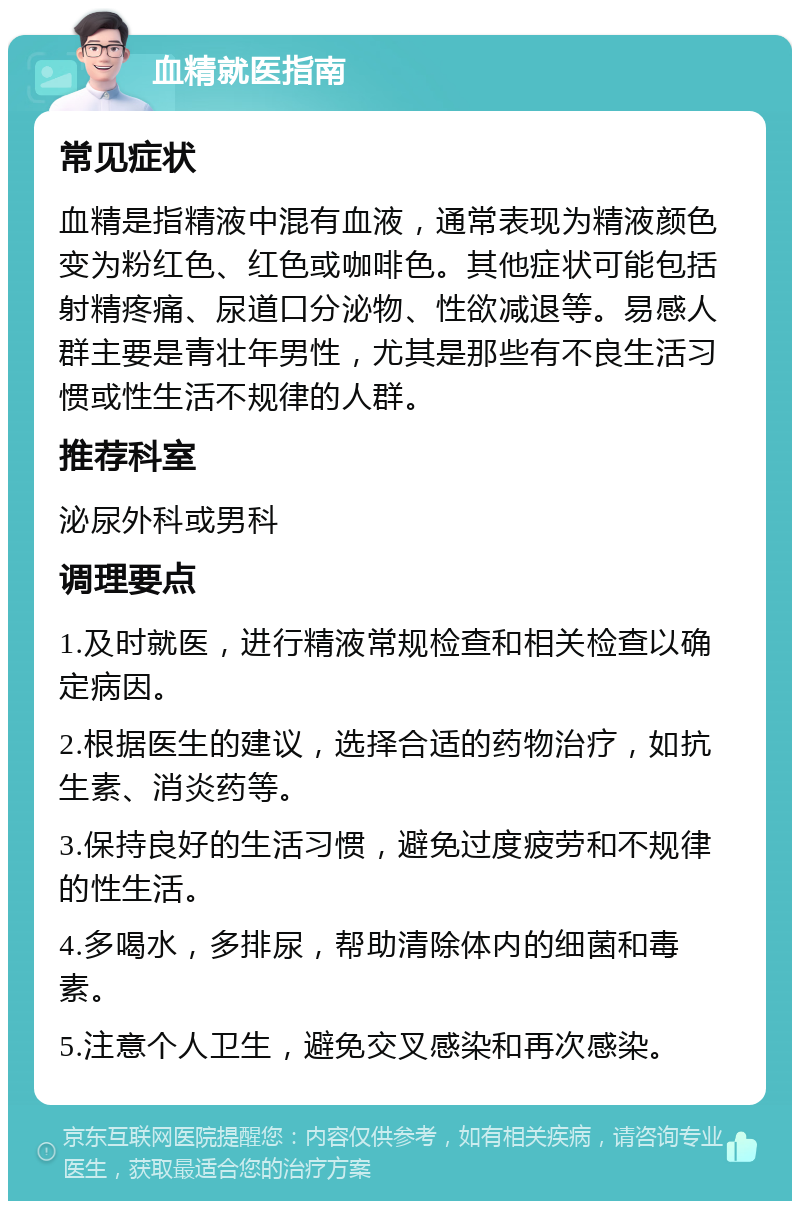 血精就医指南 常见症状 血精是指精液中混有血液，通常表现为精液颜色变为粉红色、红色或咖啡色。其他症状可能包括射精疼痛、尿道口分泌物、性欲减退等。易感人群主要是青壮年男性，尤其是那些有不良生活习惯或性生活不规律的人群。 推荐科室 泌尿外科或男科 调理要点 1.及时就医，进行精液常规检查和相关检查以确定病因。 2.根据医生的建议，选择合适的药物治疗，如抗生素、消炎药等。 3.保持良好的生活习惯，避免过度疲劳和不规律的性生活。 4.多喝水，多排尿，帮助清除体内的细菌和毒素。 5.注意个人卫生，避免交叉感染和再次感染。