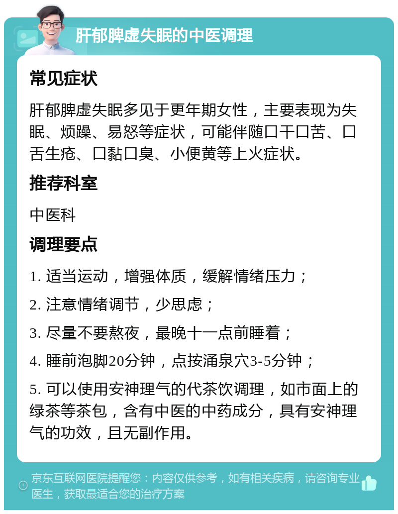 肝郁脾虚失眠的中医调理 常见症状 肝郁脾虚失眠多见于更年期女性，主要表现为失眠、烦躁、易怒等症状，可能伴随口干口苦、口舌生疮、口黏口臭、小便黄等上火症状。 推荐科室 中医科 调理要点 1. 适当运动，增强体质，缓解情绪压力； 2. 注意情绪调节，少思虑； 3. 尽量不要熬夜，最晚十一点前睡着； 4. 睡前泡脚20分钟，点按涌泉穴3-5分钟； 5. 可以使用安神理气的代茶饮调理，如市面上的绿茶等茶包，含有中医的中药成分，具有安神理气的功效，且无副作用。