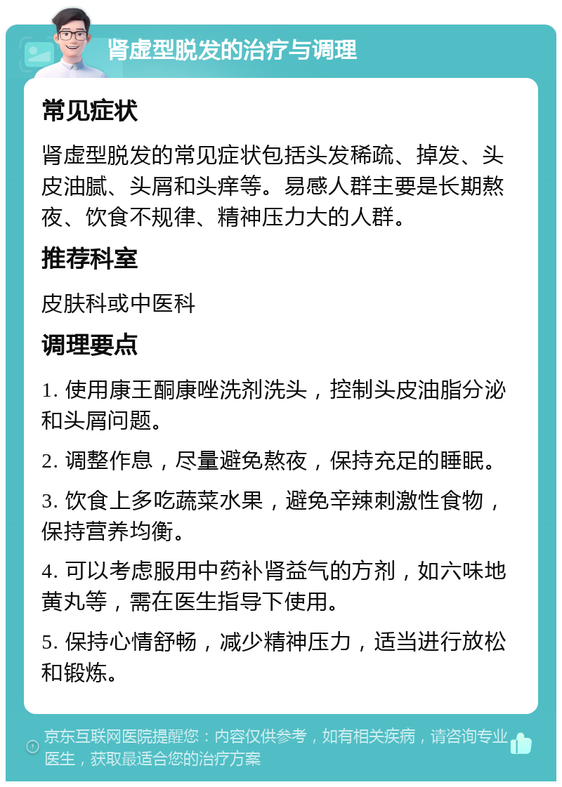 肾虚型脱发的治疗与调理 常见症状 肾虚型脱发的常见症状包括头发稀疏、掉发、头皮油腻、头屑和头痒等。易感人群主要是长期熬夜、饮食不规律、精神压力大的人群。 推荐科室 皮肤科或中医科 调理要点 1. 使用康王酮康唑洗剂洗头，控制头皮油脂分泌和头屑问题。 2. 调整作息，尽量避免熬夜，保持充足的睡眠。 3. 饮食上多吃蔬菜水果，避免辛辣刺激性食物，保持营养均衡。 4. 可以考虑服用中药补肾益气的方剂，如六味地黄丸等，需在医生指导下使用。 5. 保持心情舒畅，减少精神压力，适当进行放松和锻炼。